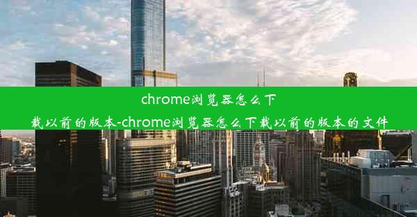 chrome浏览器怎么下载以前的版本-chrome浏览器怎么下载以前的版本的文件