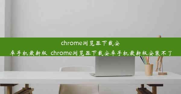 chrome浏览器下载安卓手机最新版_chrome浏览器下载安卓手机最新版安装不了