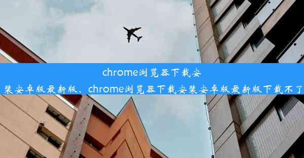 chrome浏览器下载安装安卓版最新版、chrome浏览器下载安装安卓版最新版下载不了