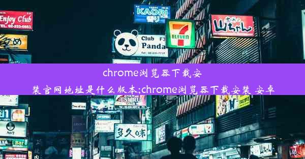 chrome浏览器下载安装官网地址是什么版本;chrome浏览器下载安装 安卓