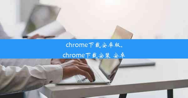 chrome下载安卓版,chrome下载安装 安卓