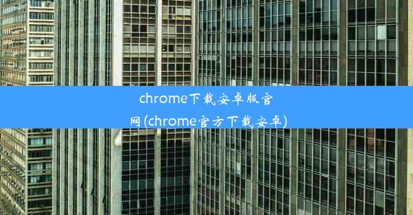 chrome下载安卓版官网(chrome官方下载安卓)