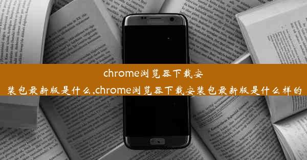 chrome浏览器下载安装包最新版是什么,chrome浏览器下载安装包最新版是什么样的