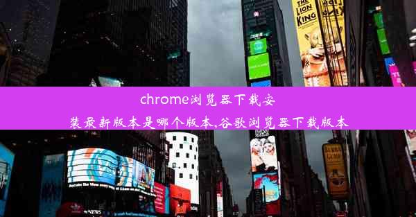 chrome浏览器下载安装最新版本是哪个版本,谷歌浏览器下载版本