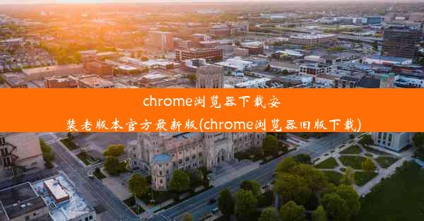 chrome浏览器下载安装老版本官方最新版(chrome浏览器旧版下载)