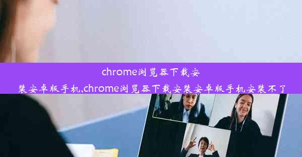 chrome浏览器下载安装安卓版手机,chrome浏览器下载安装安卓版手机安装不了