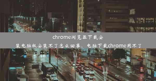 chrome浏览器下载安装电脑版安装不了怎么回事、电脑下载chrome用不了