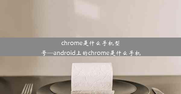 chrome是什么手机型号—android上的chrome是什么手机