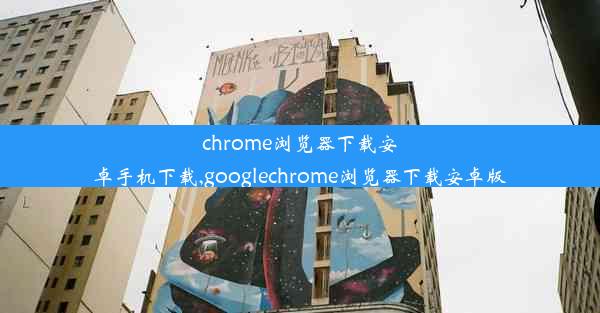 chrome浏览器下载安卓手机下载,googlechrome浏览器下载安卓版