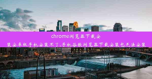 chrome浏览器下载安装安卓版手机安装不了,手机谷歌浏览器下载安装包无法安装