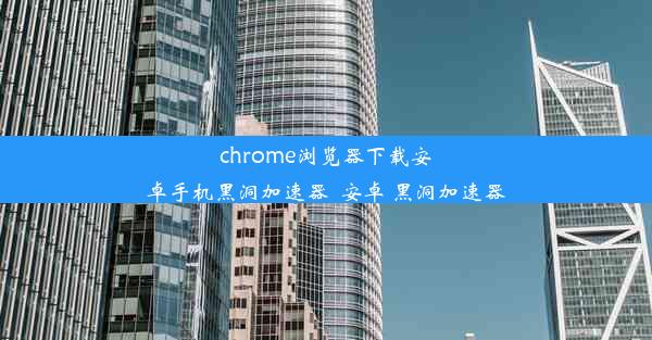 chrome浏览器下载安卓手机黑洞加速器_安卓 黑洞加速器