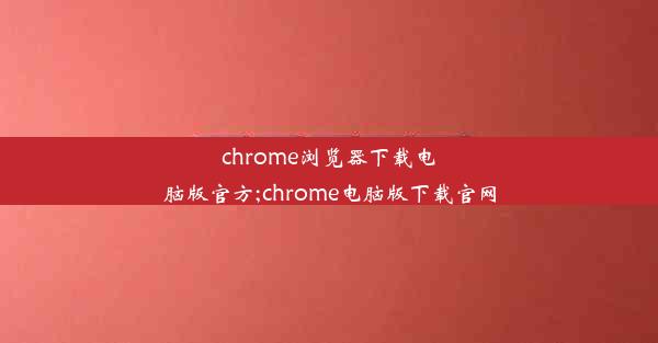 chrome浏览器下载电脑版官方;chrome电脑版下载官网