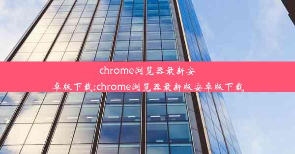 chrome浏览器最新安卓版下载;chrome浏览器最新版安卓版下载