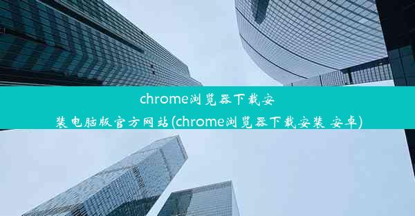 chrome浏览器下载安装电脑版官方网站(chrome浏览器下载安装 安卓)