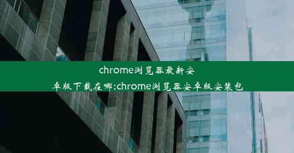 chrome浏览器最新安卓版下载在哪;chrome浏览器安卓版安装包