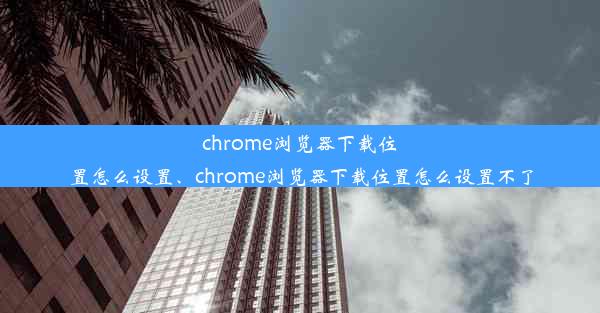 chrome浏览器下载位置怎么设置、chrome浏览器下载位置怎么设置不了