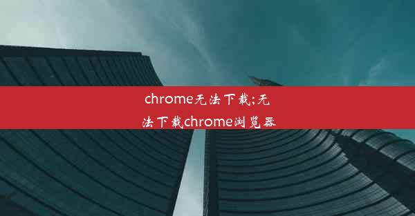 chrome无法下载;无法下载chrome浏览器