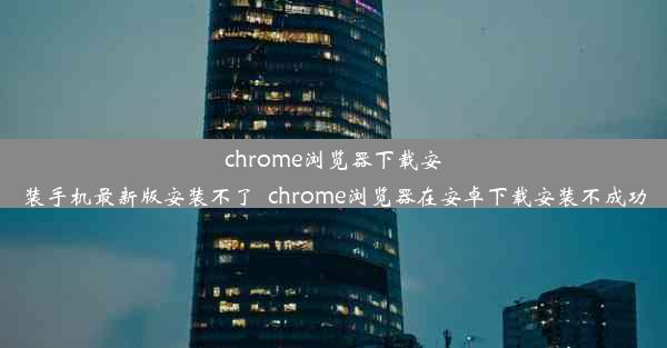 chrome浏览器下载安装手机最新版安装不了_chrome浏览器在安卓下载安装不成功