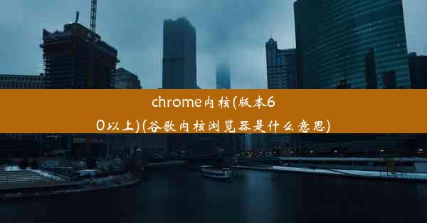 chrome内核(版本60以上)(谷歌内核浏览器是什么意思)