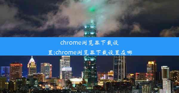 chrome浏览器下载设置;chrome浏览器下载设置在哪