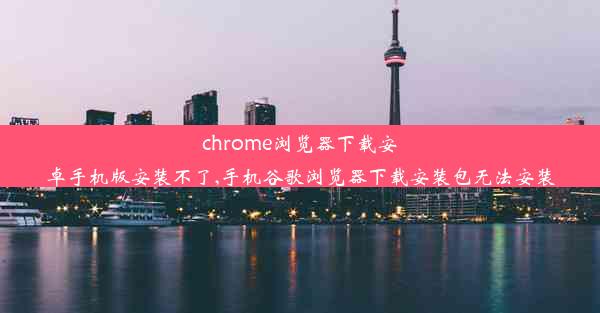 chrome浏览器下载安卓手机版安装不了,手机谷歌浏览器下载安装包无法安装