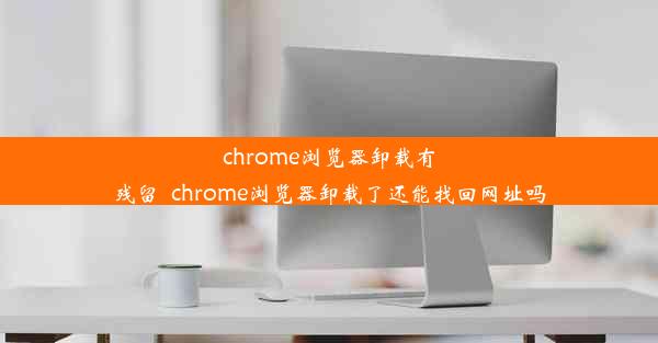 chrome浏览器卸载有残留_chrome浏览器卸载了还能找回网址吗