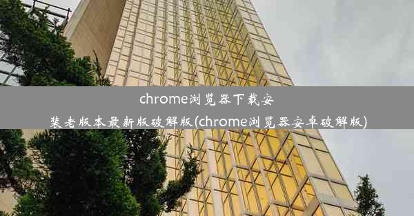 chrome浏览器下载安装老版本最新版破解版(chrome浏览器安卓破解版)