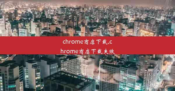 chrome商店下载,chrome商店下载失败