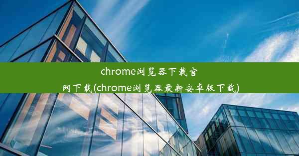 chrome浏览器下载官网下载(chrome浏览器最新安卓版下载)