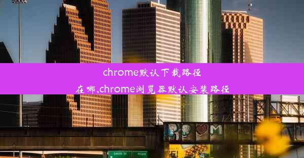 chrome默认下载路径在哪,chrome浏览器默认安装路径