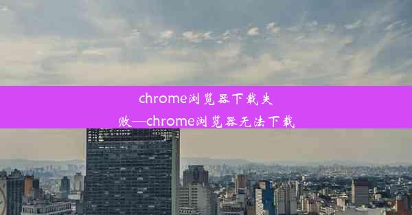 chrome浏览器下载失败—chrome浏览器无法下载