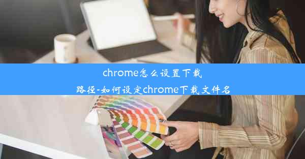 chrome怎么设置下载路径-如何设定chrome下载文件名