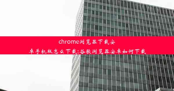 chrome浏览器下载安卓手机版怎么下载;谷歌浏览器安卓如何下载