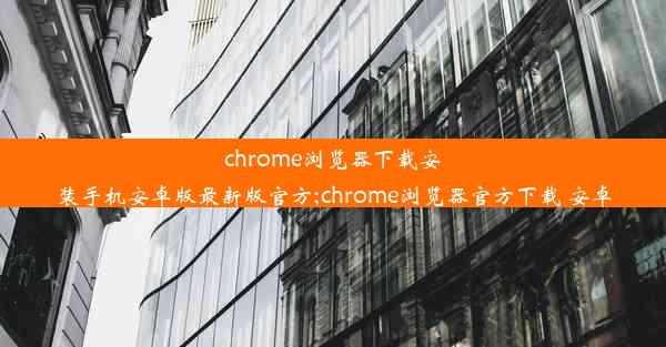 chrome浏览器下载安装手机安卓版最新版官方;chrome浏览器官方下载 安卓