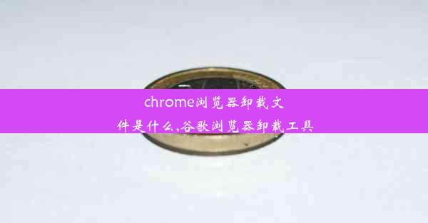 chrome浏览器卸载文件是什么,谷歌浏览器卸载工具