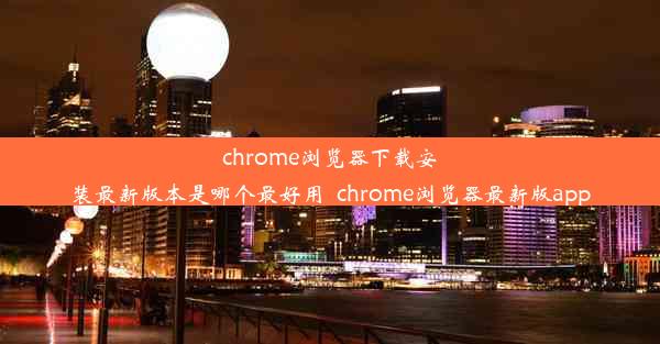 chrome浏览器下载安装最新版本是哪个最好用_chrome浏览器最新版app