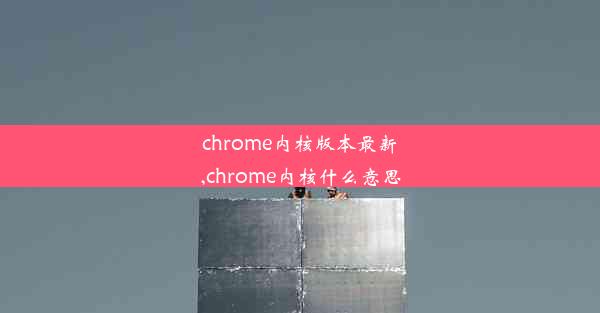 chrome内核版本最新,chrome内核什么意思