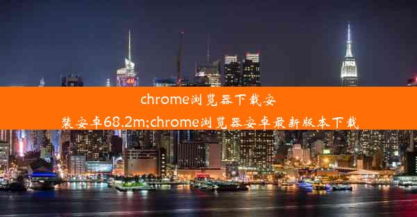 chrome浏览器下载安装安卓68.2m;chrome浏览器安卓最新版本下载