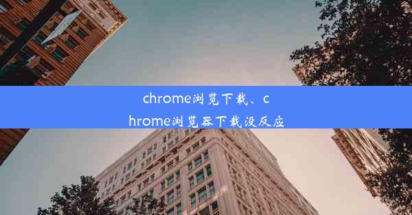 chrome浏览下载、chrome浏览器下载没反应