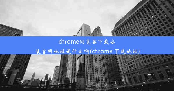 chrome浏览器下载安装官网地址是什么啊(chrome 下载地址)