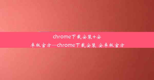 chrome下载安装+安卓版官方—chrome下载安装 安卓版官方