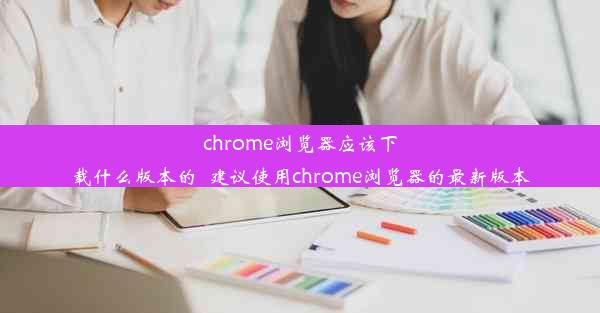 chrome浏览器应该下载什么版本的_建议使用chrome浏览器的最新版本