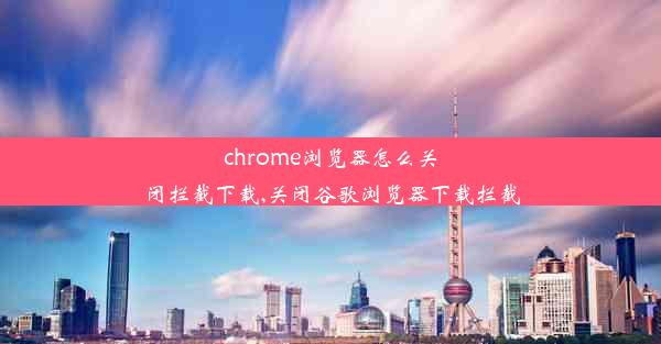 chrome浏览器怎么关闭拦截下载,关闭谷歌浏览器下载拦截