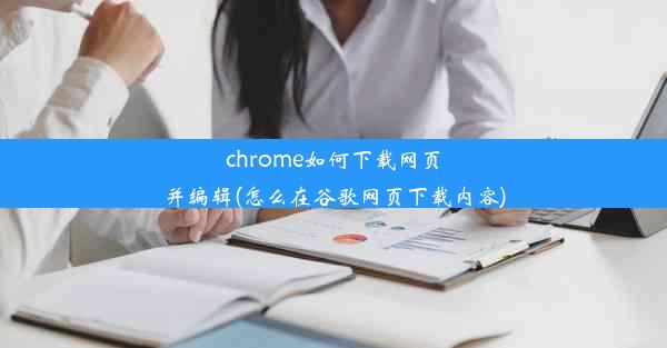 chrome如何下载网页并编辑(怎么在谷歌网页下载内容)