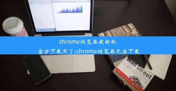 chrome浏览器最新版官方下载不了;chrome浏览器无法下载