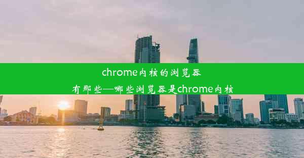 chrome内核的浏览器有那些—哪些浏览器是chrome内核