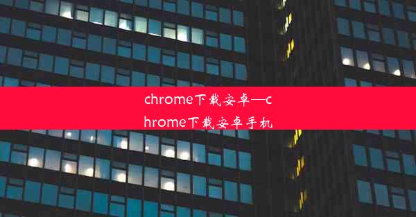 chrome下载安卓—chrome下载安卓手机