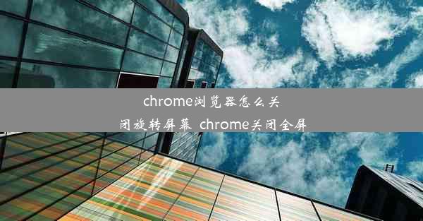 chrome浏览器怎么关闭旋转屏幕_chrome关闭全屏