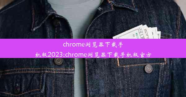 chrome浏览器下载手机版2023;chrome浏览器下载手机版官方