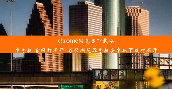 chrome浏览器下载安卓手机 官网打不开_谷歌浏览器手机安卓版下载打不开